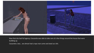 Now that she had full agency, Cassandra was able to take care of a few things around the house that were
building up.
Cassandra: Jeez… we almost had a repo man come and steal our shit.
 