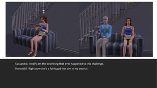 Cassandra: I really am the best thing that ever happened to this challenge.
Honestly? Right now she’s a fairly god-tier sim in my arsenal.
 