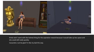 Kinda wish I went with the helmet thing for the aspiration reward because it would take up less space and
she could skill really quickly.
Cassandra: Just be glad I’m like my dad this way.
 