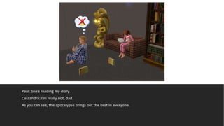 Paul: She’s reading my diary.
Cassandra: I’m really not, dad.
As you can see, the apocalypse brings out the best in everyone.
 