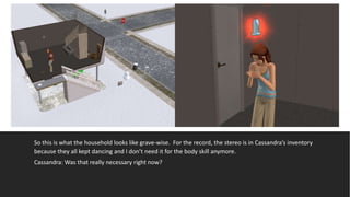So this is what the household looks like grave-wise. For the record, the stereo is in Cassandra’s inventory
because they all kept dancing and I don’t need it for the body skill anymore.
Cassandra: Was that really necessary right now?
 