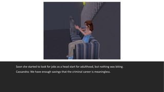 Soon she started to look for jobs as a head start for adulthood, but nothing was biting.
Cassandra: We have enough savings that the criminal career is meaningless.
 