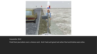 Cassandra: Shit!
Fired from journalism over a chance card. And I had such great luck when Paul and Andrea were alive.
 