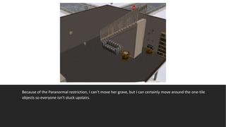 Because of the Paranormal restriction, I can’t move her grave, but I can certainly move around the one-tile
objects so everyone isn’t stuck upstairs.
 