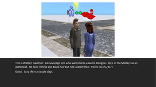 This is Warren Gauthier. A knowledge sim who wants to be a Game Designer. He’s in the Military as an
Astronaut. He likes Fitness and Black hair but not Custom Hair. Pisces (5/3/7/3/7).
Good. Easy lift in a couple days.
 