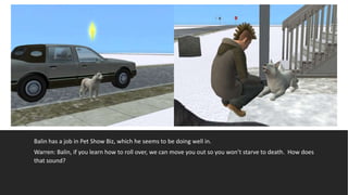 Balin has a job in Pet Show Biz, which he seems to be doing well in.
Warren: Balin, if you learn how to roll over, we can move you out so you won’t starve to death. How does
that sound?
 