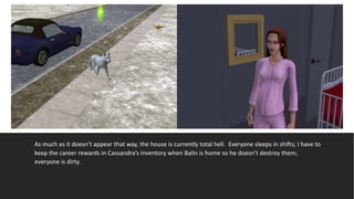 As much as it doesn’t appear that way, the house is currently total hell. Everyone sleeps in shifts; I have to
keep the career rewards in Cassandra’s inventory when Balin is home so he doesn’t destroy them;
everyone is dirty.
 