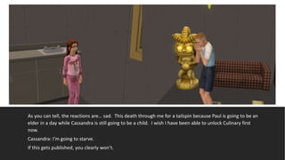 As you can tell, the reactions are… sad. This death through me for a tailspin because Paul is going to be an
elder in a day while Cassandra is still going to be a child. I wish I have been able to unlock Culinary first
now.
Cassandra: I’m going to starve.
If this gets published, you clearly won’t.
 