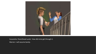 Cassandra: Parenthood sucks! How did mine get through it.
Warren: I will assume barely.
 