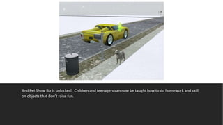 And Pet Show Biz is unlocked! Children and teenagers can now be taught how to do homework and skill
on objects that don’t raise fun.
 