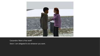 Cassandra: Want a free wolf?
Deon: I am obligated to do whatever you want.
 