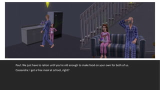 Paul: We just have to ration until you’re old enough to make food on your own for both of us.
Cassandra: I get a free meal at school, right?
 