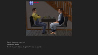 Garrett: Why are you mad at me?
Timothy: You cheated.
Garrett: It’s a game. Plus you taught me how to cheat as a kid.
 