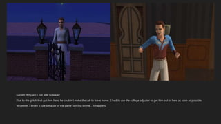 Garrett: Why am I not able to leave?
Due to the glitch that got him here, he couldn’t make the call to leave home. I had to use the college adjuster to get him out of here as soon as possible.
Whatever, I broke a rule because of the game borking on me… it happens.
 