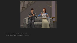 Cassandra: Are we going to talk about last night?
Timothy: Mom, no. We’ll pretend that never happened.
 