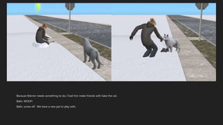 Because Warren needs something to do, I had him make friends with Sake the cat.
Balin: WOOF!
Balin, screw off. We have a new pet to play with.
 