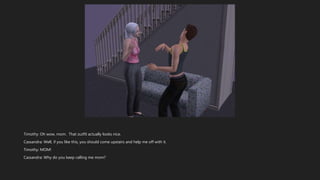 Timothy: Oh wow, mom. That outfit actually looks nice.
Cassandra: Well, if you like this, you should come upstairs and help me off with it.
Timothy: MOM!
Cassandra: Why do you keep calling me mom?
 