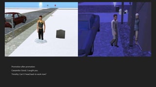 Promotion after promotion.
Cassandra: Good, I caught you.
Timothy: Can’t I head back to work now?
 