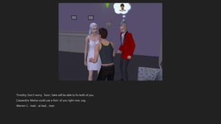 Timothy: Don’t worry. Soon, Sake will be able to fix both of you.
Cassandra: Mama could use a fixin’ of you right now, sug.
Warren: I… mad… at bad… man.
 