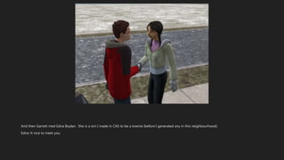 And then Garrett med Edna Boylan. She is a sim I made in CAS to be a townie (before I generated any in this neighbourhood).
Edna: It nice to meet you.
 