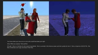 You know when you miss out on a sim who could have been just right.
Edna: What you saying? Edna perfect.
Oh well… Edna is a Family sim who wants 6 grandkids. She is currently in the Science career and she’s pretty far into it. She’s a Capricorn (9/2/3/7/4). She
likes Underwear and Logic and doesn’t like Hats.
 