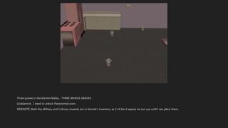 Three graves in the kitchen/lobby… THREE WHOLE GRAVES.
Goddamnit. I need to unlock Paranormal soon.
SIDENOTE: Both the Military and Culinary rewards are in Garrett’s inventory as 2 of the 3 spaces he can use until I can place them.
 