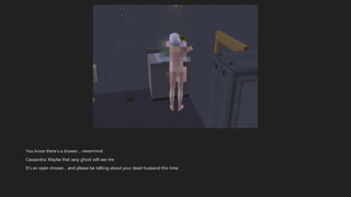 You know there’s a shower… nevermind.
Cassandra: Maybe that sexy ghost will see me.
It’s an open shower… and please be talking about your dead husband this time.
 