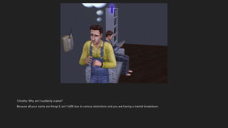 Timothy: Why am I suddenly scared?
Because all your wants are things I can’t fulfill due to various restrictions and you are having a mental breakdown.
 