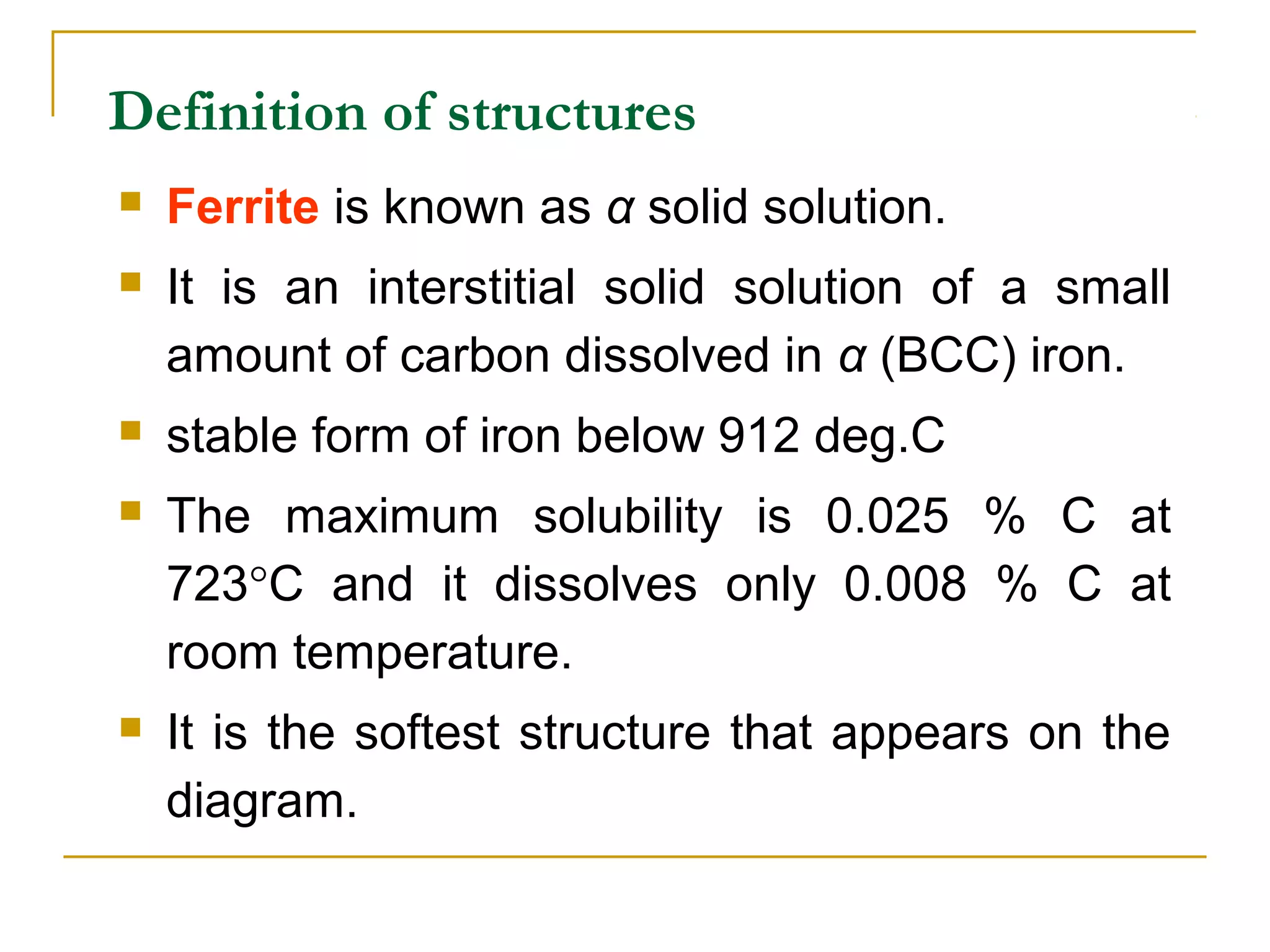 Definition of structures
 Ferrite is known as α solid solution.
 It is an interstitial solid solution of a small
amount of carbon dissolved in α (BCC) iron.
 stable form of iron below 912 deg.C
 The maximum solubility is 0.025 % C at
723°C and it dissolves only 0.008 % C at
room temperature.
 It is the softest structure that appears on the
diagram.
 