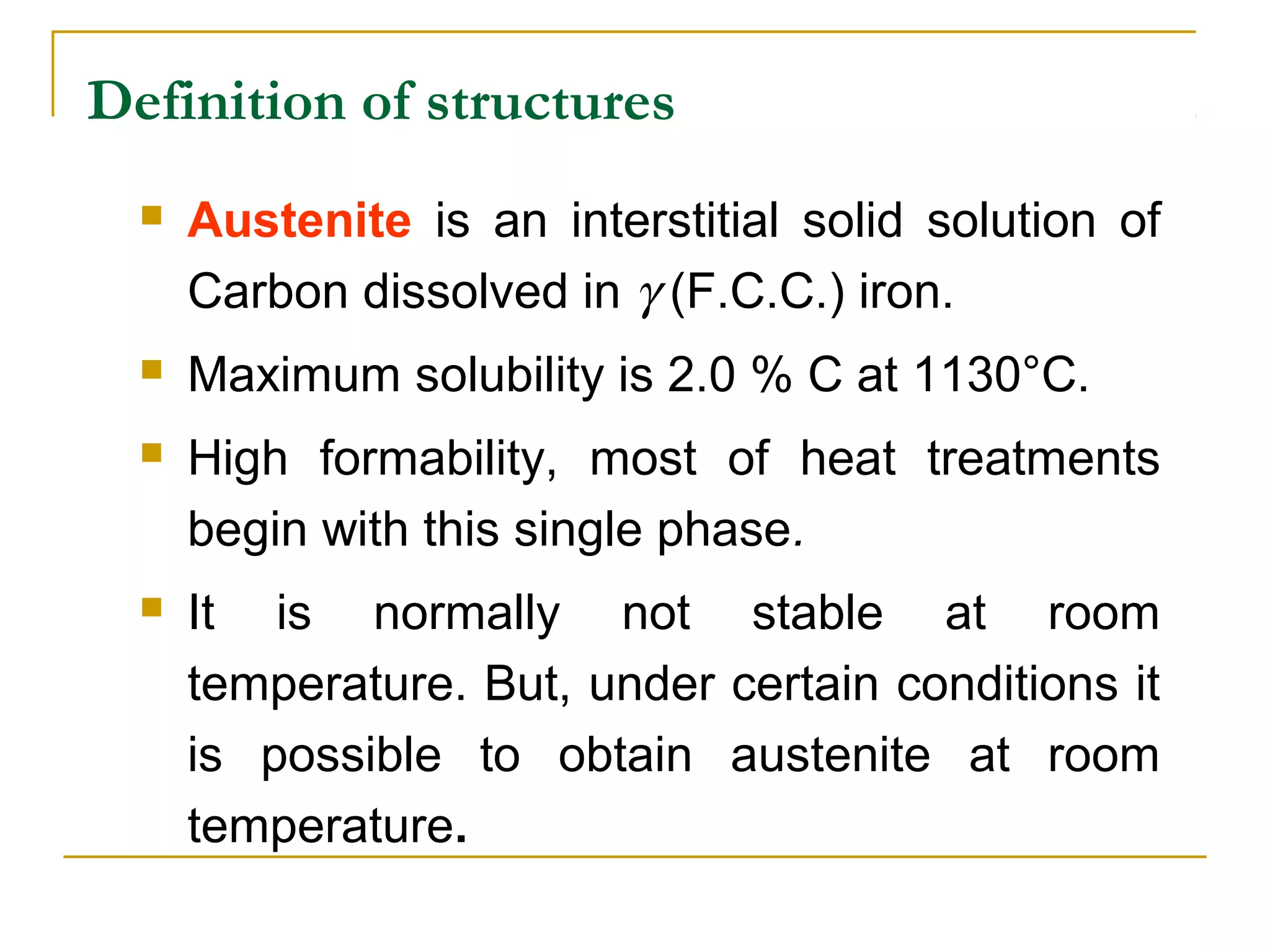 Definition of structures
 Austenite is an interstitial solid solution of
Carbon dissolved in γ (F.C.C.) iron.
 Maximum solubility is 2.0 % C at 1130°C.
 High formability, most of heat treatments
begin with this single phase.
 It is normally not stable at room
temperature. But, under certain conditions it
is possible to obtain austenite at room
temperature.
 