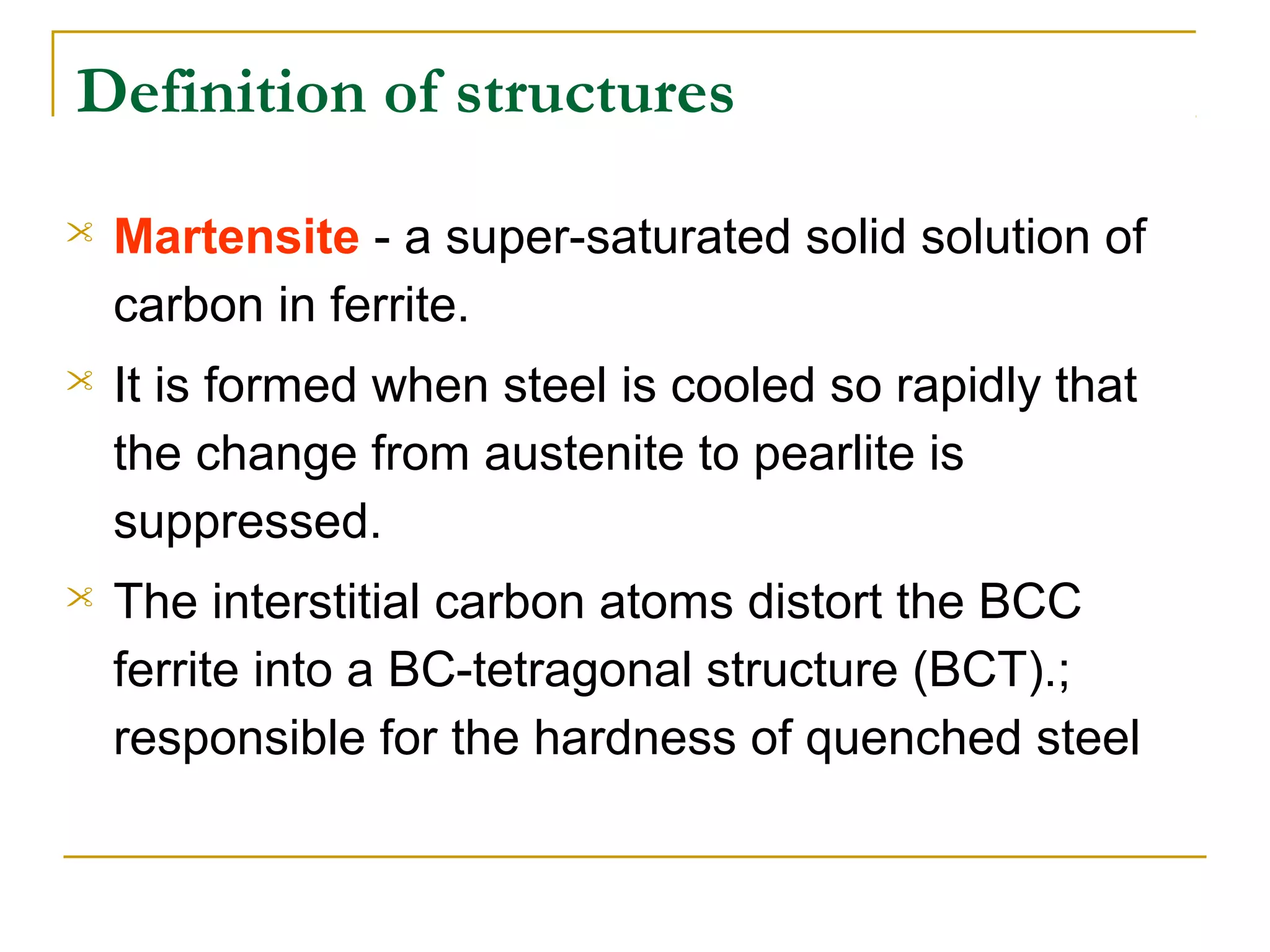 Definition of structures
 Martensite ­ a super­saturated solid solution of
carbon in ferrite.
 It is formed when steel is cooled so rapidly that
the change from austenite to pearlite is
suppressed.
 The interstitial carbon atoms distort the BCC
ferrite into a BC­tetragonal structure (BCT).;
responsible for the hardness of quenched steel
 