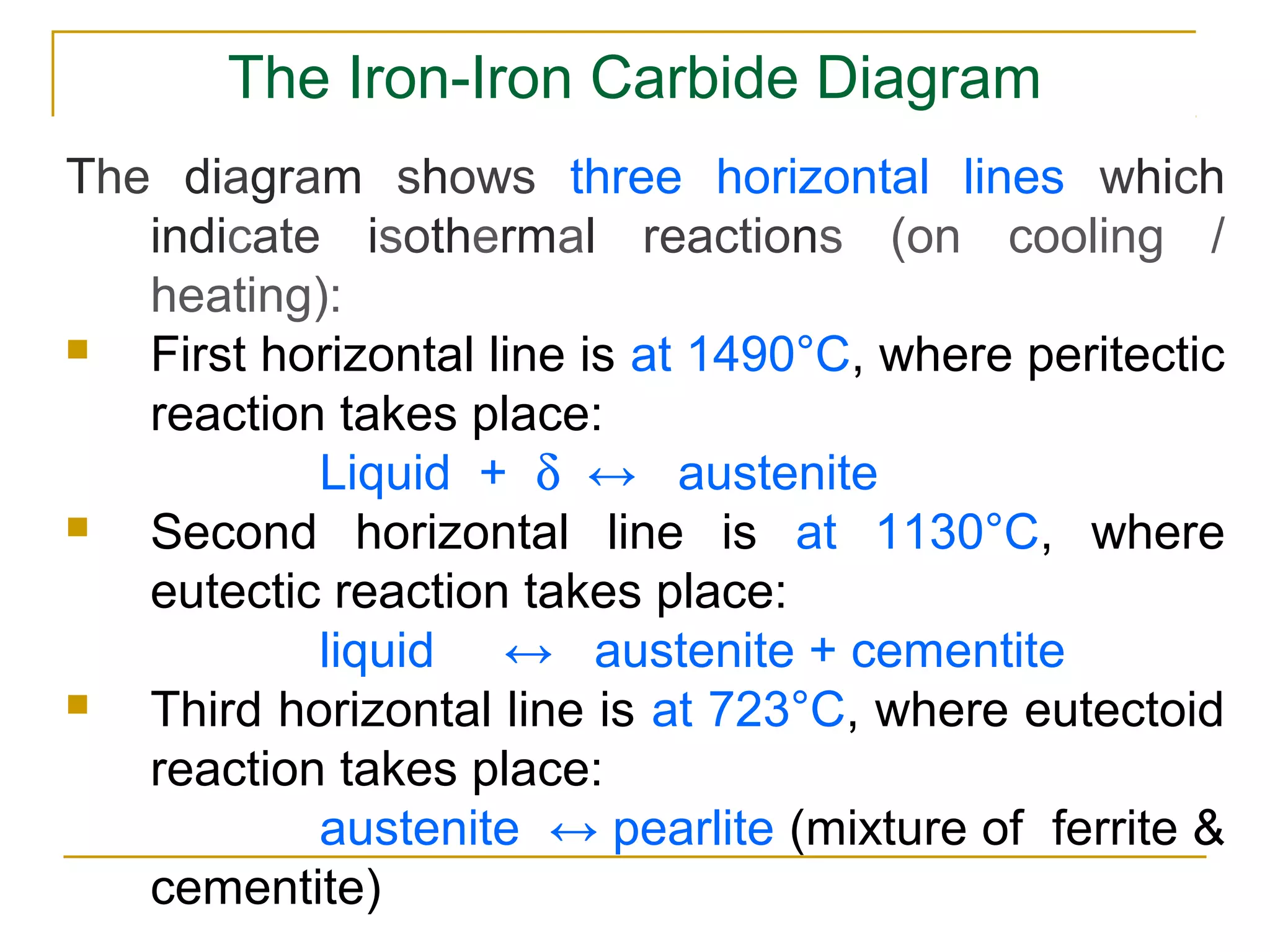The Iron­Iron Carbide Diagram
The diagram shows three horizontal lines which
indicate isothermal reactions (on cooling /
heating):
 First horizontal line is at 1490°C, where peritectic
reaction takes place:
Liquid + δ ↔ austenite
 Second horizontal line is at 1130°C, where
eutectic reaction takes place:
liquid ↔ austenite + cementite
 Third horizontal line is at 723°C, where eutectoid
reaction takes place:
austenite ↔ pearlite (mixture of ferrite &
cementite)
 