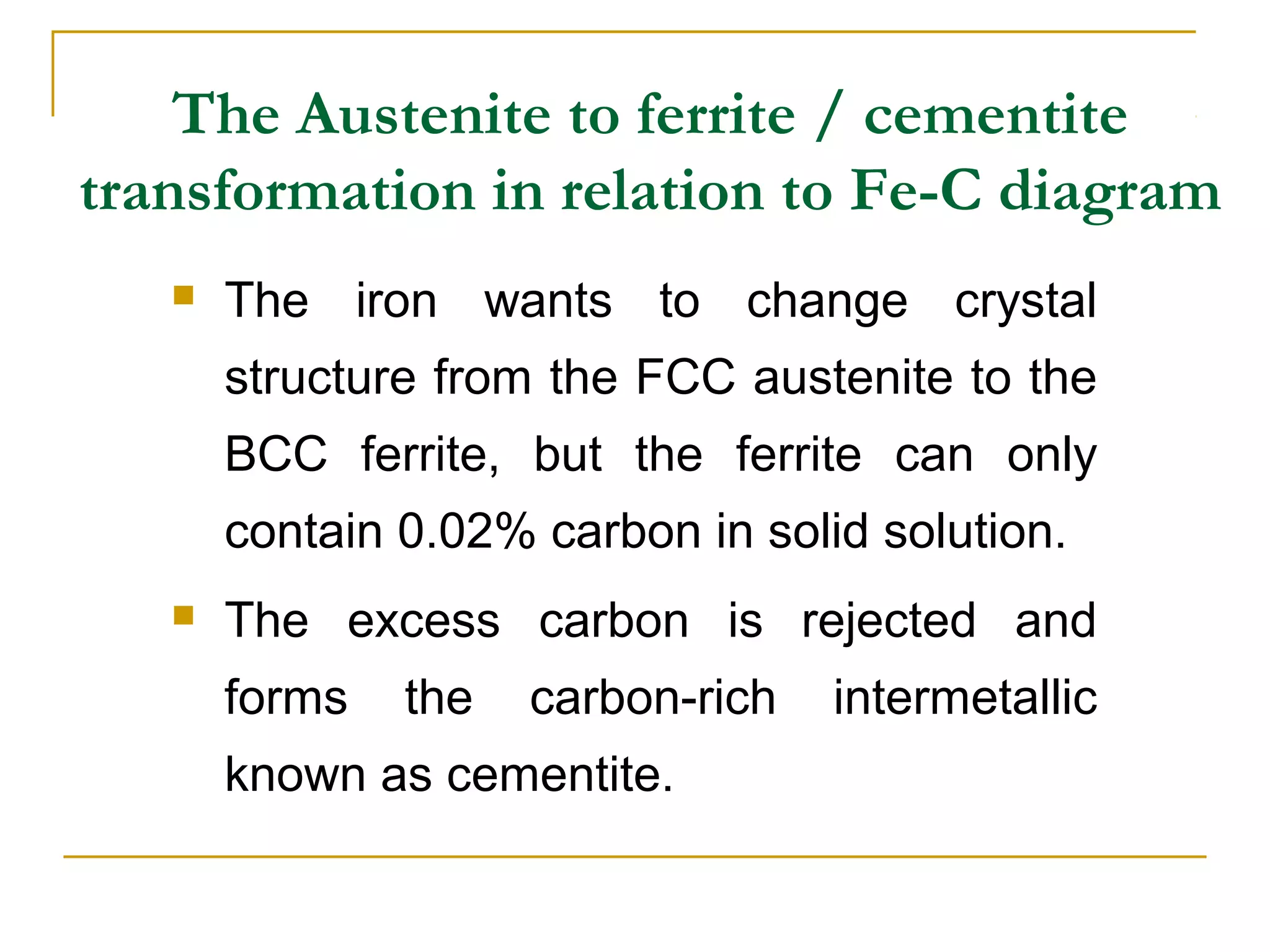 The Austenite to ferrite / cementite
transformation in relation to Fe-C diagram
 The iron wants to change crystal
structure from the FCC austenite to the
BCC ferrite, but the ferrite can only
contain 0.02% carbon in solid solution.
 The excess carbon is rejected and
forms the carbon-rich intermetallic
known as cementite.
 