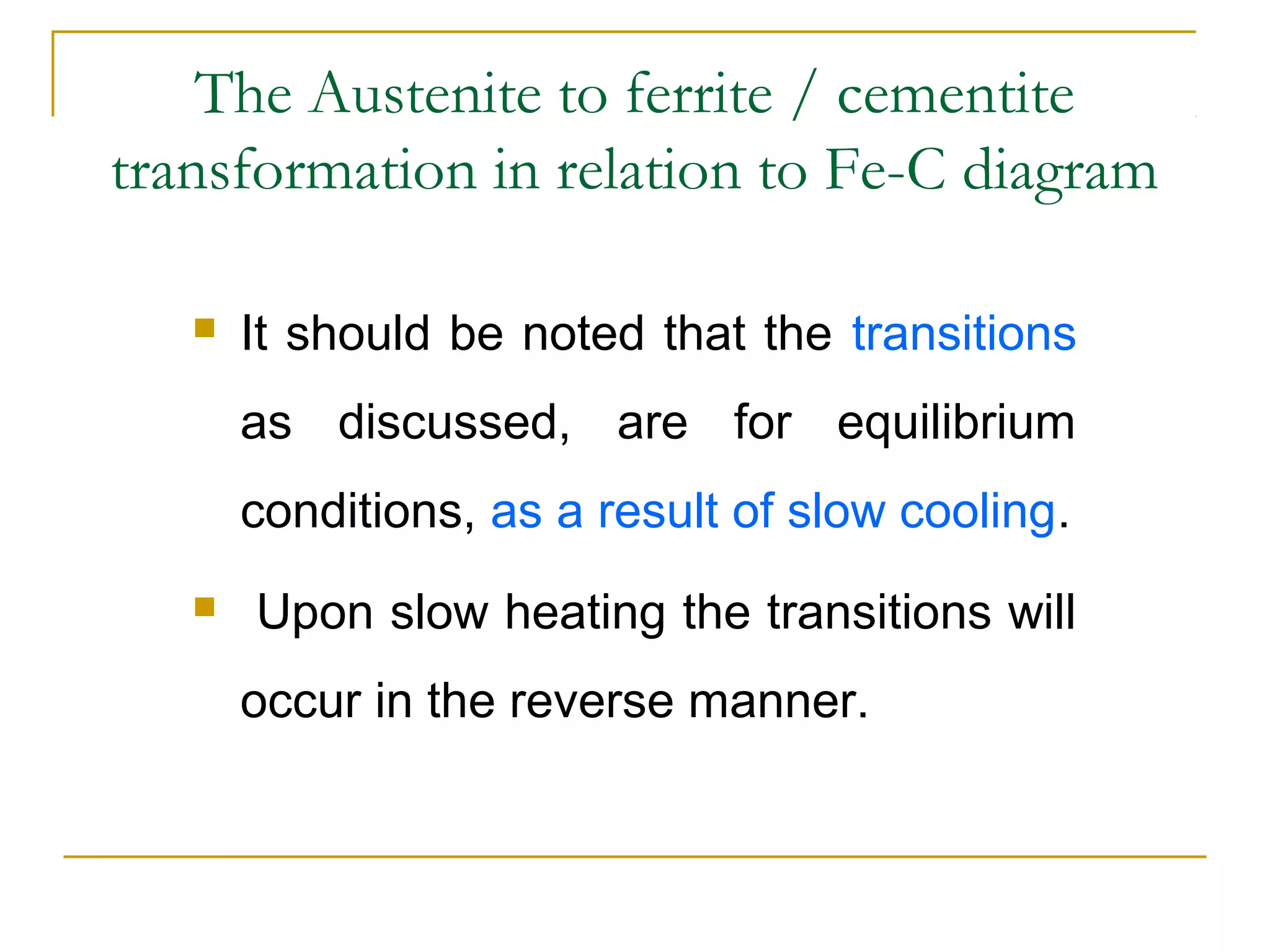 The Austenite to ferrite / cementite
transformation in relation to Fe-C diagram
 It should be noted that the transitions
as discussed, are for equilibrium
conditions, as a result of slow cooling.
 Upon slow heating the transitions will
occur in the reverse manner.
 