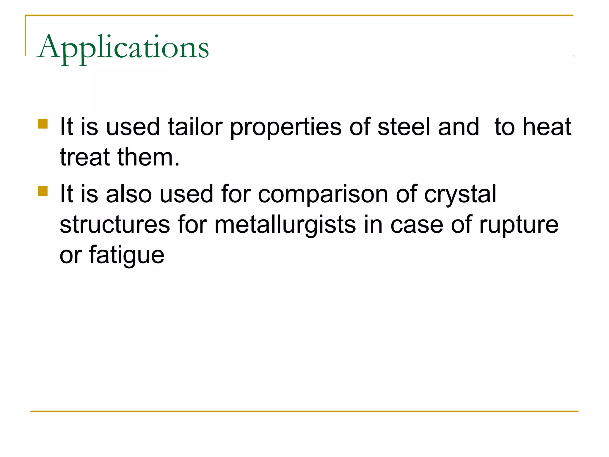 Applications
 It is used tailor properties of steel and to heat
treat them.
 It is also used for comparison of crystal
structures for metallurgists in case of rupture
or fatigue
 