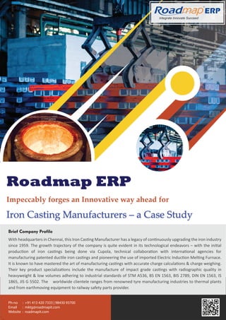 Integrate Innovate Succeed
R
Roadmap ERP
Impeccably forges an Innovative way ahead for
Iron Casting Manufacturers – a Case Study
With headquarters in Chennai, this Iron Casting Manufacturer has a legacy of continuously upgrading the iron industry
since 1959. The growth trajectory of the company is quite evident in its technological endeavors – with the initial
production of iron castings being done via Cupola, technical collaboration with international agencies for
manufacturing patented ductile iron castings and pioneering the use of imported Electric Induction Melting Furnace.
It is known to have mastered the art of manufacturing castings with accurate charge calculations & charge weighing.
Their key product specializations include the manufacture of impact grade castings with radiographic quality in
heavyweight & low volumes adhering to industrial standards of STM A536, BS EN 1563, BIS 2789, DIN EN 1563, IS
1865, JIS G 5502. The worldwide clientele ranges from renowned tyre manufacturing industries to thermal plants
and from earthmoving equipment to railway safety parts provider.
Brief Company Profile
Ph-no : +91 413 420 7333 | 98430 93700
Email : mktg@roadmapit.com
Website : roadmapit.com
 