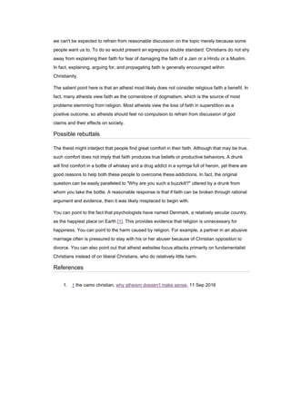 we can't be expected to refrain from reasonable discussion on the topic merely because some
people want us to. To do so would present an egregious double standard. Christians do not shy
away from explaining their faith for fear of damaging the faith of a Jain or a Hindu or a Muslim.
In fact, explaining, arguing for, and propagating faith is generally encouraged within
Christianity.
The salient point here is that an atheist most likely does not consider religious faith a benefit. In
fact, many atheists view faith as the cornerstone of dogmatism, which is the source of most
problems stemming from religion. Most atheists view the loss of faith in superstition as a
positive outcome, so atheists should feel no compulsion to refrain from discussion of god
claims and their effects on society.
Possible rebuttals
The theist might interject that people find great comfort in their faith. Although that may be true,
such comfort does not imply that faith produces true beliefs or productive behaviors. A drunk
will find comfort in a bottle of whiskey and a drug addict in a syringe full of heroin, yet there are
good reasons to help both these people to overcome these addictions. In fact, the original
question can be easily paralleled to "Why are you such a buzzkill?" uttered by a drunk from
whom you take the bottle. A reasonable response is that if faith can be broken through rational
argument and evidence, then it was likely misplaced to begin with.
You can point to the fact that psychologists have named Denmark, a relatively secular country,
as the happiest place on Earth [1]. This provides evidence that religion is unnecessary for
happiness. You can point to the harm caused by religion. For example, a partner in an abusive
marriage often is pressured to stay with his or her abuser because of Christian opposition to
divorce. You can also point out that atheist websites focus attacks primarily on fundamentalist
Christians instead of on liberal Christians, who do relatively little harm.
References
1. ↑ the camo christian, why atheism doesen't make sense, 11 Sep 2016
 