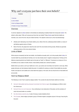 Why can't everyone just have their own beliefs?
Contents
• 1 Overview
• 2 Limits of Belief
• 3 Harm by Religious Belief
• 4 Problem of Casual Theistic Beliefs
Overview
A common objection to atheist activism is that atheists are attempting to disallow theists from having their beliefs. The
atheist is often asked, "Why can't everyone just have their own beliefs?" Many theists assert that their beliefs are
harmless, and, most of the time, they are indeed harmless. This objection arises due to a few misunderstandings:
▪ Atheists aren't attempting to ban theistic beliefs, per se. Most of the time, addressing theistic beliefs is a means of
self-defense against actions of theists.
▪ Most of the time, the people who make this claim aren't the ones directly harming society. Atheists are generally
addressing actions of the more extreme theists.
Limits of Belief
While everyone necessarily has their own beliefs, not all beliefs are equally valid, nor do they equally reflect reality. An
incorrect belief may occasionally be harmless, but it can also directly result in negative consequences. Pointing out the
fallacious reasoning behind such beliefs need not be seen as "harsh" or "offensive". If someone is so insecure in his or
her beliefs as to be unable to handle criticism, these beliefs probably lack a rational foundation.
Beliefs inform your actions, and if your beliefs are in error, your actions are more likely to be harmful in some way. While
people obviously can hold whatever beliefs they want, it is healthier for society as a whole if those beliefs are accurate.
If faith is the basis for one's beliefs and is what determines agency in the world, then we should strive to hold beliefs that
are accurate.
Harm by Religious Belief
The following is a list of harm caused by religious beliefs. This counters the idea that theistic beliefs are harmless.
▪ God won't allow global warming, because he promised not to flood us again, thus sabotaging our efforts to stem
the climate issue.
▪ God won't let us run out of resources - thus contributing to more destruction of the planet, and the avoidance of
action that would better our condition.
▪ Son dies slowly as parents pray, in spite of having an easily treatable ailment.
▪ The Crusades, where religion prompted a group of Christian knights to slaughter anyone in the way of securing the
holy land.
 
