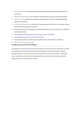 ▪ The Spanish Inquisition, where draconian and barbaric measures were taken to ensure people stayed within the
Catholic church.
▪ Uganda Anti-Homosexuality Bill, which is religion-driven legislation that would jail or put to death homosexuals.
▪ September 11, 2001, where faith-driven Islamic terrorists flew airplanes into the WTC, killing over 3000 people,
over promises of martyrdom.
▪ Catholic Anti-contraceptive effforts, which leads to an increased spread of STDs in Africa, and thus death, because
the Catholic church is opposed to sexual activity.
▪ The psychological damage that excessive fundamentalist indoctrination can do to one's ability to have intimate and
professional relationships.
▪ The unfounded and paralyzing fear of hell for minor actions, such as critical thinking.
▪ The systematic deconstruction of science education in America.
▪ The brainwashing of children into thinking they are worthless sinners, which destroys their self esteem.
▪ Mother kills child during exorcism attempt
Problem of Casual Theistic Beliefs
Casual theists (such as liberal Christians) contribute indirectly to many of the atrocities above. Even though most theists
aren't responsible for such atrocities, their presence helps to establish an environment sympathetic to religiously
motivated actions likely to cause harm. Just as a damp basement is an environment more conducive to mold growth
than a dry basement, a society infused with casual theistic belief is an environment more conducive to dangerous
theistic actions than a society without religious beliefs.
 