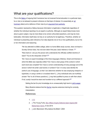 What are your qualifications?
This is the fallacy of arguing that if someone has not received formal education in a particular topic,
he or she is not allowed to present criticisms on that topic of interest. It is essentially an ad
hominem attack and a defence of their view by an argument from authority.
This question represents a fallacy because information is legitimate or illegitimate regardless of
whether the individual reporting it is an expert or authority. Although an expert likely knows more
about a given subject, may be more likely to be correct unfounded assertions, and may be more
believable, information itself does not rely on an authority for its legitimacy. Therefore, whether an
individual is presenting valid criticisms of an idea depends not on his or her qualifications, but on his
or her information and reasoning.
"He has attended no Bible college, taken no home Bible study courses, does not teach a
Sunday School class, has not even taken first-year, basic Hebrew or Greek. [1]
"
"Now hold on—are you the person who understands the officially codified doctrine of
Islam? You’re the interpreter of that? [2]
"
"Do I have an expert knowledge of the three languages (Hebrew, Greek and Aramaic) in
which the Bible was originally written? Do I have a clear grasp of the context in which
each book was compiled? Do I have a correct understanding of every passage and of the
sense in which the writer used words or numbers? Can I in every case identify the
author's use of language, so that I can determine whether he was employing metaphor or
hyperbole, or using a simile or a localized idiom? [...] Any individuals who can truthfully
answer 'Yes' to all of these questions [...] may feel qualified to press on with their attack.
If not, surely it would be wiser-and humbler-to try a different approach.[3]
"
Setting the bar for prior knowledge at an unreasonably high level is Loki's wager.
Many Muslims believe that the Qur'an requires extensive training for correctly
interpretation.
References
1. ↑ [1]
2. ↑ The Young Turks, Ben Affleck Angrily Defends Islam Against Bill
Maher/Sam Harris, 6 Oct 2014
3. ↑ John Blanchard, Why believe the Bible?, 2004
 