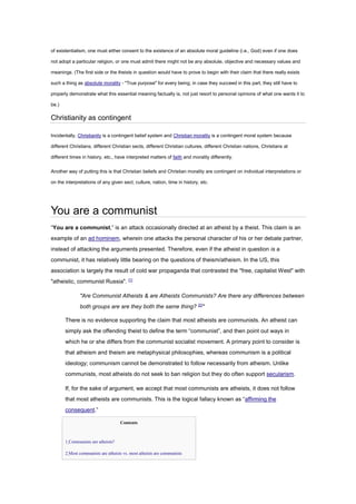 of existentialism, one must either consent to the existence of an absolute moral guideline (i.e., God) even if one does
not adopt a particular religion, or one must admit there might not be any absolute, objective and necessary values and
meanings. (The first side or the theists in question would have to prove to begin with their claim that there really exists
such a thing as absolute morality - "True purpose" for every being; in case they succeed in this part, they still have to
properly demonstrate what this essential meaning factually is, not just resort to personal opinions of what one wants it to
be.)
Christianity as contingent
Incidentally, Christianity is a contingent belief system and Christian morality is a contingent moral system because
different Christians, different Christian sects, different Christian cultures, different Christian nations, Christians at
different times in history, etc., have interpreted matters of faith and morality differently.
Another way of putting this is that Christian beliefs and Christian morality are contingent on individual interpretations or
on the interpretations of any given sect, culture, nation, time in history, etc.
You are a communist
“You are a communist,” is an attack occasionally directed at an atheist by a theist. This claim is an
example of an ad hominem, wherein one attacks the personal character of his or her debate partner,
instead of attacking the arguments presented. Therefore, even if the atheist in question is a
communist, it has relatively little bearing on the questions of theism/atheism. In the US, this
association is largely the result of cold war propaganda that contrasted the "free, capitalist West" with
"atheistic, communist Russia". [1]
"Are Communist Atheists & are Atheists Communists? Are there any differences between
both groups are are they both the same thing? [2]
"
There is no evidence supporting the claim that most atheists are communists. An atheist can
simply ask the offending theist to define the term “communist”, and then point out ways in
which he or she differs from the communist socialist movement. A primary point to consider is
that atheism and theism are metaphysical philosophies, whereas communism is a political
ideology; communism cannot be demonstrated to follow necessarily from atheism. Unlike
communists, most atheists do not seek to ban religion but they do often support secularism.
If, for the sake of argument, we accept that most communists are atheists, it does not follow
that most atheists are communists. This is the logical fallacy known as “affirming the
consequent.”
Contents
• 1 Communists are atheists?
• 2 Most communists are atheists vs. most atheists are communists
 