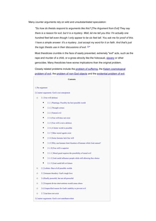 Many counter arguments rely on wild and unsubstantiated speculation:
"So how do theists respond to arguments like this? [The Argument from Evil] They say
there is a reason for evil, but it is a mystery. Well, let me tell you this: I'm actually one
hundred feet tall even though I only appear to be six feet tall. You ask me for proof of this.
I have a simple answer: it's a mystery. Just accept my word for it on faith. And that's just
the logic theists use in their discussions of evil. [1]
"
Most theodicies crumble in the face of easily prevented, extremely "evil" acts, such as the
rape and murder of a child, or a gross atrocity like the holocaust, slavery or other
genocides. Many theodicies have worse implications than the original problem.
Closely related problems include the problem of suffering, the Kalam cosmological
problem of evil, the problem of non-God objects and the evidential problem of evil.
Contents
• 1 The argument
• 2 Counter arguments: God is not omnipotent
o 2.1 Free will defense
▪ 2.1.1 Plantinga: Possibly the best possible world
▪ 2.1.2 Thought crimes
▪ 2.1.3 Natural evil
▪ 2.1.4 Free will does not exist
▪ 2.1.5 Free will is not a defence
▪ 2.1.6 A better world is possible
▪ 2.1.7 Other moral agents exist
▪ 2.1.8 Some humans lack free will
▪ 2.1.9 Why can humans limit freedom of humans while God cannot?
▪ 2.1.10 Free will is superior
▪ 2.1.11 Moral good requires the possibility of moral evil
▪ 2.1.12 God could influence people while still allowing free choice
▪ 2.1.13 God could kill evil doers
o 2.2 Leibniz: Best of all possible worlds
o 2.3 Irenaean theodicy: God's tough love
o 2.4 Really powerful, but not all-powerful
o 2.5 Frequent divine interventions would cause chaos
o 2.6 Unspecified reason for God's inability to prevent evil
o 2.7 God does not exist
• 3 Counter arguments: God is not omnibenevolent
 