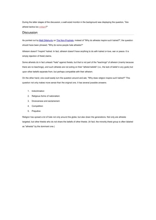 During the latter stages of the discussion, a wall-sized monitor in the background was displaying the question, "Are
atheist tactics too militant?"
Discussion
As pointed out by Matt Dillahunty on The Non-Prophets, instead of "Why do atheists inspire such hatred?", the question
should have been phrased, "Why do some people hate atheists?"
Atheism doesn't "inspire" hatred. In fact, atheism doesn't have anything to do with hatred or love, war or peace. It is
simply rejection of theist claims.
Some atheists do in fact unleash "hate" against theists, but that is not part of the "teachings" of atheism (mainly because
there are no teachings), and such atheists are not acting on their "atheist beliefs" (i.e., the lack of belief in any gods) but
upon other beliefs separate from, but perhaps compatible with their atheism.
On the other hand, one could easily turn the question around and ask, "Why does religion inspire such hatred?" This
question not only makes more sense than the original one, it has several possible answers:
1. Indoctrination
2. Religious forms of nationalism
3. Divisiveness and sectarianism
4. Competition
5. Prejudice
Religion has spread a lot of hate not only around the globe, but also down the generations. Not only are atheists
targeted, but other theists who do not share the beliefs of other theists. (In fact, the minority theist group is often labeled
as "atheists" by the dominant one.)
 