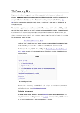 That's not my God
Skeptics sometimes base their arguments on an attribute or property of God that is assumed for the same of
argument. That's not my God is a defensive apologetic response which points out an opponent is using a definition or
conception of God that the theist does not share. The apologist essentially accusing the critic of making a straw
man argument. In some cases, the apologist may be justified in their defense. In other cases, the apologist may be
shifting the goal posts.
"Atheists ridicule magic, miracles and an anthropomorphic God. They remind us that the world is not 6,000 years old,
that prayer does not cure cancer, and that there is no heaven or hell. But these are not thoughts. They are self-evident
tautologies. These two camps never step outside their narrow intellectual boundaries. The atheists belief they know
religions' inadequacies, althoug they have never investigated religious thought. They delight in critiques that are, to any
first year seminarian, shallow and stale."
— Chris Hedges, I Don't Believe in Atheists
"Simply put: there is no such thing as the God he imagines. It is the flying teapot orbiting a distant planet
about which nothing can be said. Such a God doesn’t exist. Nilch. Nada. It’s a nonsense. [1]
"
People have a wide variety of beliefs about God. Arguably, Christians disagree with each other on every
point of dogma. Confusion and misunderstandings may be avoided by finding out what a specific theist
personally believes.
Contents
• 1 Counter arguments
o 1.1 Reducing omniscience
o 1.2 Explanation for non-action
o 1.3 Criticism of religion may address common but not universally held beliefs
o 1.4 Free will
• 2 Decreasing God’s power reduces it to nothing
• 3 References
• 4 External links
Counter arguments
There are various common ways to redefine God to avoid a skeptics arguments. However, attempting to
redefine God often raise other problems and contradictions.
Reducing omniscience
As Stephen Maitzen argues, removing or reducing omniscience does not reduce the responsibility of a
being that can intervene in suffering or immoral acts but doesn’t. If this being couldn’t predict the behavior,
but still could be aware of it once it began, the responsibility is the same.
 