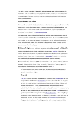 If the being is not able to be aware of all suffering, or to intervene in all cases, then what else can’t this
God do? Can we be assured of heaven or any brighter future? What good does our acknowledgment of
this God accomplish? How does it differ from simply being aware of our planet and fellow beings and
working together with them?
Explanation for non-action
If the reason for non-action from God is to teach a lesson, either to an immoral person or for someone who
is observing the immoral action or even helping to relieve it, but falling short, that’s actually worse. This
makes God more of a moral monster than if I could accept that He has a higher purpose that I can’t
comprehend. This is a version of the Divine command theory.
Or as Neale Donald Walsch argued in Conversations with God, God could do anything but he could not
experience separation from Himself, so he created the physical universe. We are living out that separation,
experiencing all that comes with that separation and slowly finding our way back towards the oneness. It
sounds nice until you start thinking about the resulting suffering including millions of horrible tortuous
deaths of creatures for millions of years.
Criticism of religion may address common but not universally held beliefs
Critics of religion are sometimes accused of addressing puerile, crude or strawmen arguments for the
existence of God. However, criticism may address a widely held belief without necessarily applying to all
possible variants of religious belief. To insist that it does is Loki's wager. Theologians and clerics often
have more sophisticated beliefs which are not normally addressed by secular apologetics.
"Polls consistently show that around 70-80% of Americans believe in the existence of Heaven, Hell, Satan,
and angels. And let’s not even discuss whether the majority of Muslims think of Allah as a “ground of
being” rather than as a disembodied ruler who tells them how to behave. [2]
"
Of course, when discussing religious beliefs, critics should not simply assume a theist holds a
particular interpretation of religion.
Free will
Free will is a common panacea for logical and ethical problems for God. Fundamentalism will offer
a very small amount of it and more liberal christians will grant much more. But they can only grant
so much. Our free will has to be limited to decisions that are beneath the abilities of God or God
becomes unnecessary. But, if God’s knowledge remains so far beyond ours that we can’t
understand it, then how do we evaluate it? If we can’t evaluate it, how do we know we are not being
led by an evil being? Statements of God being good will always require an a priori statement of its
goodness. (Common fallacious arguments involving Begging the question, such as saying "the god
of my religion is good because he says so, and he wouldn't lie because he is good", don't count as
a reasonable argument; the same goes for ones based on Circular reasoning, such as saying
"Scriptures claim to be the word of a perfect god and they really are so, as they cannot tell lies
 