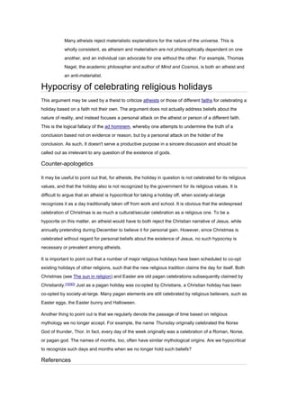 Many atheists reject materialistic explanations for the nature of the universe. This is
wholly consistent, as atheism and materialism are not philosophically dependent on one
another, and an individual can advocate for one without the other. For example, Thomas
Nagel, the academic philosopher and author of Mind and Cosmos, is both an atheist and
an anti-materialist.
Hypocrisy of celebrating religious holidays
This argument may be used by a theist to criticize atheists or those of different faiths for celebrating a
holiday based on a faith not their own. The argument does not actually address beliefs about the
nature of reality, and instead focuses a personal attack on the atheist or person of a different faith.
This is the logical fallacy of the ad hominem, whereby one attempts to undermine the truth of a
conclusion based not on evidence or reason, but by a personal attack on the holder of the
conclusion. As such, It doesn't serve a productive purpose in a sincere discussion and should be
called out as irrelevant to any question of the existence of gods.
Counter-apologetics
It may be useful to point out that, for atheists, the holiday in question is not celebrated for its religious
values, and that the holiday also is not recognized by the government for its religious values. It is
difficult to argue that an atheist is hypocritical for taking a holiday off, when society-at-large
recognizes it as a day traditionally taken off from work and school. It is obvious that the widespread
celebration of Christmas is as much a cultural/secular celebration as a religious one. To be a
hypocrite on this matter, an atheist would have to both reject the Christian narrative of Jesus, while
annually pretending during December to believe it for personal gain. However, since Christmas is
celebrated without regard for personal beliefs about the existence of Jesus, no such hypocrisy is
necessary or prevalent among atheists.
It is important to point out that a number of major religious holidays have been scheduled to co-opt
existing holidays of other religions, such that the new religious tradition claims the day for itself. Both
Christmas (see The sun in religion) and Easter are old pagan celebrations subsequently claimed by
Christianity.[1][2][3]
Just as a pagan holiday was co-opted by Christians, a Christian holiday has been
co-opted by society-at-large. Many pagan elements are still celebrated by religious believers, such as
Easter eggs, the Easter bunny and Halloween.
Another thing to point out is that we regularly denote the passage of time based on religious
mythology we no longer accept. For example, the name Thursday originally celebrated the Norse
God of thunder, Thor. In fact, every day of the week originally was a celebration of a Roman, Norse,
or pagan god. The names of months, too, often have similar mythological origins. Are we hypocritical
to recognize such days and months when we no longer hold such beliefs?
References
 
