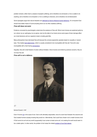 problem remains: either God is unaware of people's suffering, and is therefore not omniscient; or he is unable to do
anything, and is therefore not omnipotent; or he is unwilling to intervene, and is therefore not omnibenevolent.
Some apologists argue that natural disasters are attempts by God to influence human behaviour. An omnipotent God
should have better means of communicating which do not inflict needless suffering.
Free will does not exist
Evidence uncovered by psychologists undermines the existence of free will. What moral choices are explained partly by
our culture, by our upbringing, by our genes, even by the state of our brains (since some types of brain damage affect
our moral decisions and our capacity to lead a morally good life).
Many philosophers have dismissed free will because the universe apparently operates based on causality or natural
laws. This implies hard determinism, which is usually considered to be incompatible with free will. Free will is also
incompatible with a God having omniscience.
Arguably, free will is total freedom of action without limitation. Since humans are limited by practical concerns, they do
not have free will.
Free will is not a defence
Bertrand Russell in 1907
Even if human sin is the cause of evil, God is still ultimately responsible, since he could have foreseen the outcome and
God created humans anyway knowing they would sin. Alternatively, God could have chosen not to create humans at all.
If God cannot do evil and any world (supposedly) must contain at least some evil, not creating the world would seem to
be a viable option. In other words, the problem of evil raises the related problem of non-God objects.
 