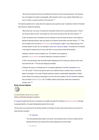 "Since the first century the Church has affirmed the moral evil of every procured abortion. This teaching
has not changed and remains unchangeable. Direct abortion, that is to say, abortion willed either as an
end or a means, is gravely contrary to the moral law [14]
"
This teaching applies even in cases where the pregnancy was caused by rape. A significant number of Christians
have abortions, despite this teaching.
"More times than I can count, I’ve heard this remorseful comment from a post-abortive parent: 'I knew it
was wrong to abort my child. I was brought up in the church and was pro-life. But I did it anyway.' [15]
"
In fact, the abortion rate of Christians and non-Christians in the US is about the same or even higher for
believers! (Although abortion rates vary based on the specific denomination and other factors). [16] [17]
This
may be largely due to the lack of sex education and contraception usage in more religious groups. If we
consider abortion as bad, this is an example of social harm caused by religion. The behaviour of Christians
in this regard is evidence that, for many, their faith is not as sincere as they tell themselves.
Assisting in abortion is also considered a sin. The Catholic church applies an
automatic excommunication on anyone obtaining or providing an abortion. [14]
In 2012, Irish anti-abortion laws prevented Savita Halappanavar from receiving an abortion which could
have saved her life. [18]
The law was religiously motivated.
If abortion was wrong, it is strange that it is not explicitly addressed in the Bible. Sometimes James
2:26 is cited [19]
but this only says the spirit must inhabit the body to consider it alive, not that life
begins at conception. The current Christian teaching is based on questionable interpretation of certain
verses. Murder and causing a miscarriage do not carry the same penalty in the Old Testament, therefore
they are distinct Exodus 21:22-23 . The Bible contains several other verses that contradict the
Christian view. [20]
Early church fathers
For more information, see the Wikipedia article:
History of Christian thought on abortion
St. Augustine taught that the soul is not present at conception but after 40 or 80 days (Delayed ensoulment), although
he opposed abortion. He clearly distinguished abortion from murder:
"The law does not provide that the act abortion pertains to homicide, for there cannot yet be said to be a live soul in a
body that lacks sensation"
— St. Augustine
"The seed gradually takes shape in the uterus, and it [abortion] does not count as killing until the
individual elements have acquired their external appearance and their limbs"
— St. Jerome
 