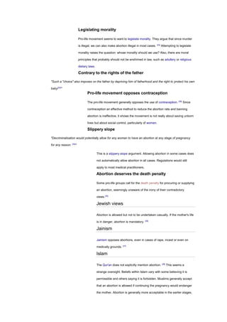 Legislating morality
Pro-life movement seems to want to legislate morality. They argue that since murder
is illegal, we can also make abortion illegal in most cases. [33]
Attempting to legislate
morality raises the question: whose morality should we use? Also, there are moral
principles that probably should not be enshrined in law, such as adultery or religious
dietary laws.
Contrary to the rights of the father
"Such a "choice" also imposes on the father by depriving him of fatherhood and the right to protect his own
baby[33]
"
Pro-life movement opposes contraception
The pro-life movement generally opposes the use of contraception. [28]
Since
contraception an effective method to reduce the abortion rate and banning
abortion is ineffective, it shows the movement is not really about saving unborn
lives but about social control, particularly of women.
Slippery slope
"Decriminalisation would potentially allow for any woman to have an abortion at any stage of pregnancy
for any reason. [34]
"
This is a slippery slope argument. Allowing abortion in some cases does
not automatically allow abortion in all cases. Regulations would still
apply to most medical practitioners.
Abortion deserves the death penalty
Some pro-life groups call for the death penalty for procuring or supplying
an abortion, seemingly unaware of the irony of their contradictory
views.[35]
Jewish views
Abortion is allowed but not to be undertaken casually. If the mother's life
is in danger, abortion is mandatory. [36]
Jainism
Jainism opposes abortions, even in cases of rape, incest or even on
medically grounds. [37]
Islam
The Qur'an does not explicitly mention abortion. [38]
This seems a
strange oversight. Beliefs within Islam vary with some believing it is
permissible and others saying it is forbidden. Muslims generally accept
that an abortion is allowed if continuing the pregnancy would endanger
the mother. Abortion is generally more acceptable in the earlier stages,
 
