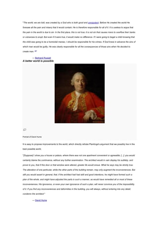 "The world, we are told, was created by a God who is both good and omnipotent. Before He created the world He
foresaw all the pain and misery that it would contain; He is therefore responsible for all of it. It is useless to argue that
the pain in the world is due to sin. In the first place, this is not true; it is not sin that causes rivers to overflow their banks
or volcanoes to erupt. But even if it were true, it would make no difference. If I were going to beget a child knowing that
the child was going to be a homicidal maniac, I should be responsible for his crimes. If God knew in advance the sins of
which man would be guilty, He was clearly responsible for all the consequences of those sins when He decided to
create man. [9]
"
— Bertrand Russell
A better world is possible
Portrait of David Hume
It is easy to propose improvements to the world, which directly refutes Plantinga's argument that we possibly live in the
best possible world.
"[Suppose] I show you a house or palace, where there was not one apartment convenient or agreeable; [...]; you would
certainly blame the contrivance, without any further examination. The architect would in vain display his subtlety, and
prove to you, that if this door or that window were altered, greater ills would ensue. What he says may be strictly true:
The alteration of one particular, while the other parts of the building remain, may only augment the inconveniences. But
still you would assert in general, that, if the architect had had skill and good intentions, he might have formed such a
plan of the whole, and might have adjusted the parts in such a manner, as would have remedied all or most of these
inconveniences. His ignorance, or even your own ignorance of such a plan, will never convince you of the impossibility
of it. If you find any inconveniences and deformities in the building, you will always, without entering into any detail,
condemn the architect."
— David Hume
 